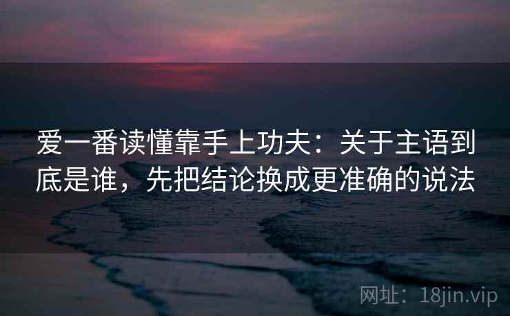 爱一番读懂靠手上功夫：关于主语到底是谁，先把结论换成更准确的说法