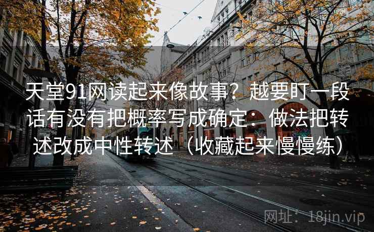 天堂91网读起来像故事?越要盯一段话有没有把概率写成确定:做法把转述改成中性转述(收藏起来慢慢练)