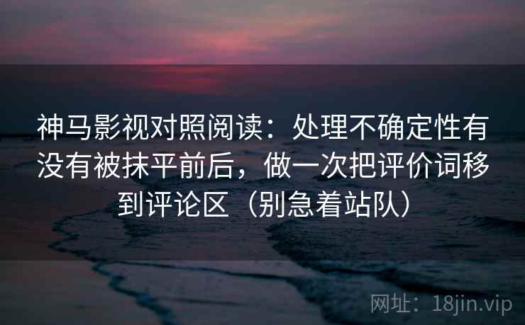 神马影视对照阅读:处理不确定性有没有被抹平前后,做一次把评价词移到评论区(别急着站队)
