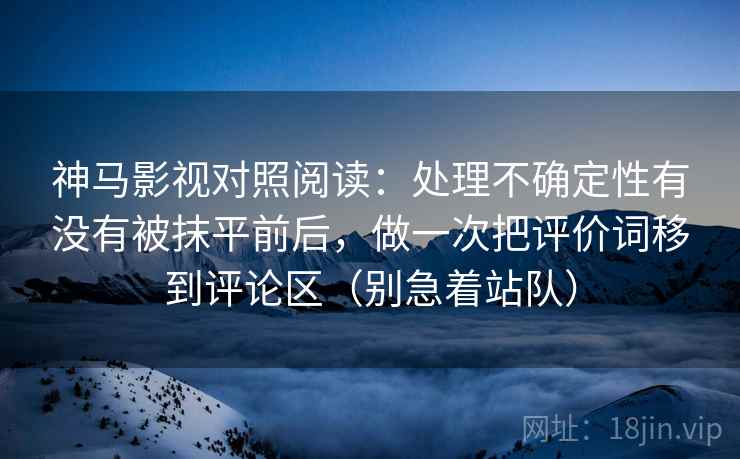 神马影视对照阅读:处理不确定性有没有被抹平前后,做一次把评价词移到评论区(别急着站队)
