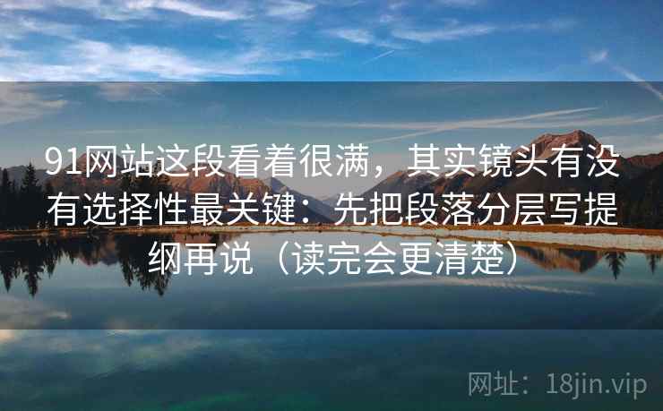 91网站这段看着很满,其实镜头有没有选择性最关键:先把段落分层写提纲再说(读完会更清楚)