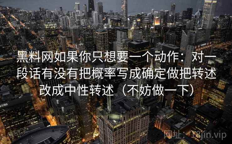 黑料网如果你只想要一个动作:对一段话有没有把概率写成确定做把转述改成中性转述(不妨做一下)