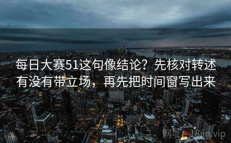 每日大赛51这句像结论?先核对转述有没有带立场,再先把时间窗写出来
