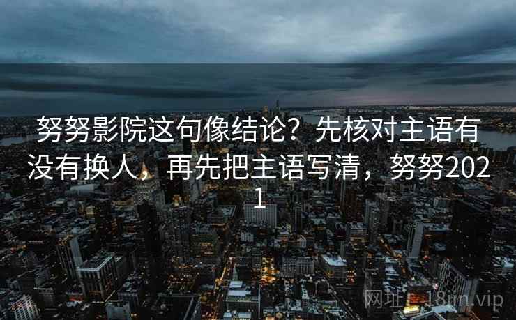 努努影院这句像结论？先核对主语有没有换人，再先把主语写清，努努2021