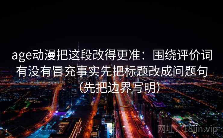 age动漫把这段改得更准:围绕评价词有没有冒充事实先把标题改成问题句(先把边界写明)