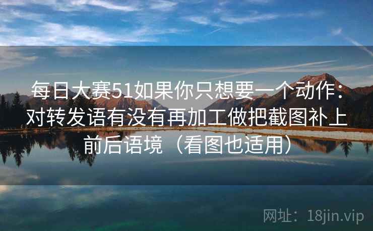 每日大赛51如果你只想要一个动作:对转发语有没有再加工做把截图补上前后语境(看图也适用)