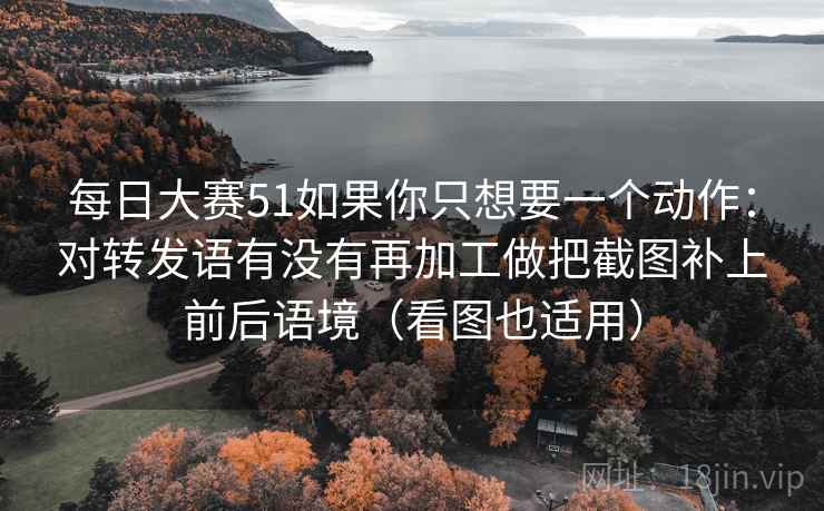 每日大赛51如果你只想要一个动作:对转发语有没有再加工做把截图补上前后语境(看图也适用)