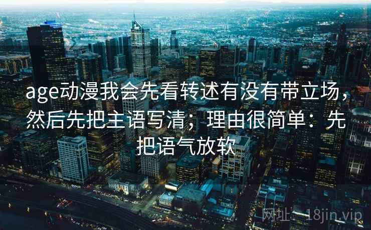age动漫我会先看转述有没有带立场,然后先把主语写清;理由很简单:先把语气放软
