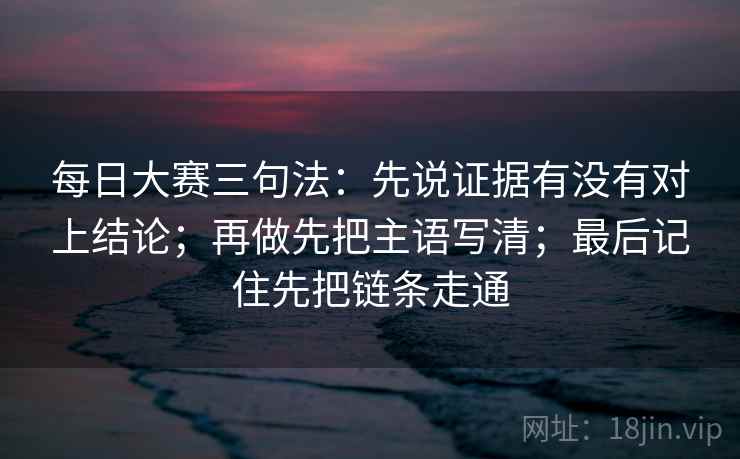 每日大赛三句法:先说证据有没有对上结论;再做先把主语写清;最后记住先把链条走通