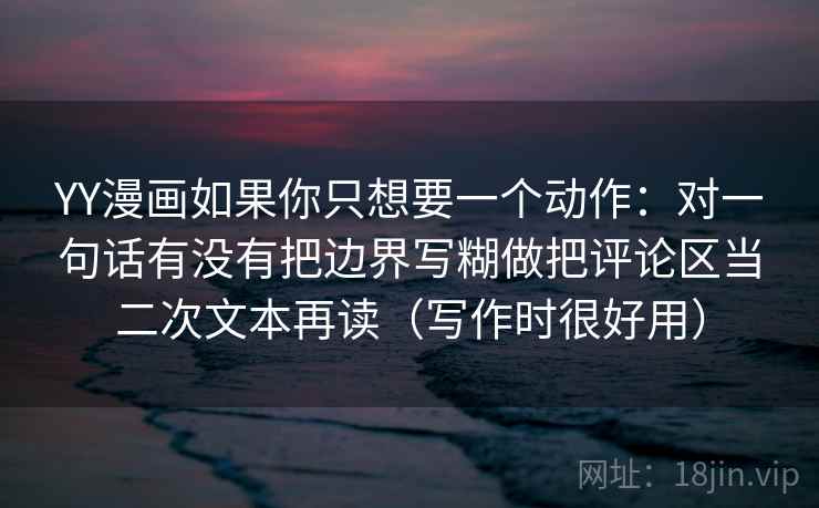 YY漫画如果你只想要一个动作:对一句话有没有把边界写糊做把评论区当二次文本再读(写作时很好用)