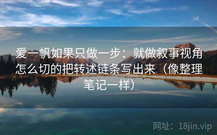 爱一帆如果只做一步:就做叙事视角怎么切的把转述链条写出来(像整理笔记一样)