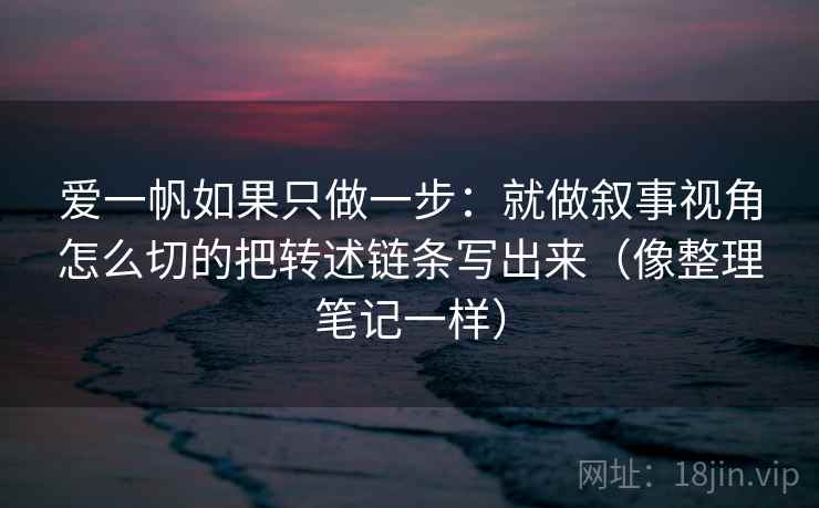 爱一帆如果只做一步:就做叙事视角怎么切的把转述链条写出来(像整理笔记一样)