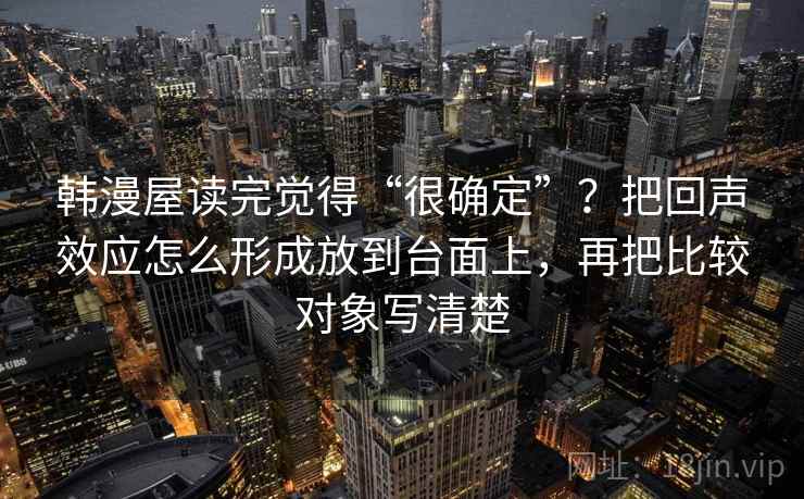 韩漫屋读完觉得“很确定”？把回声效应怎么形成放到台面上，再把比较对象写清楚